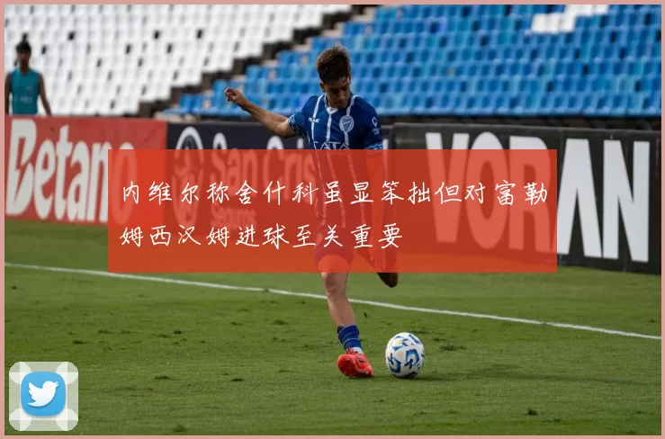 内维尔称舍什科虽显笨拙但对富勒姆西汉姆进球至关重要