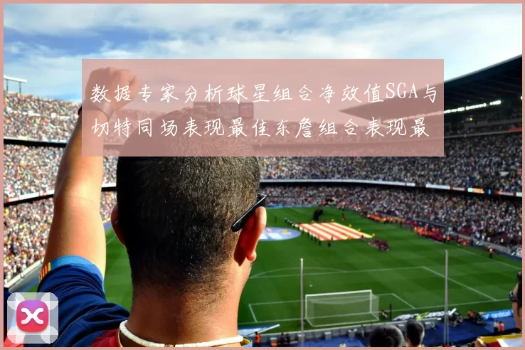 数据专家分析球星组合净效值SGA与切特同场表现最佳东詹组合表现最差
