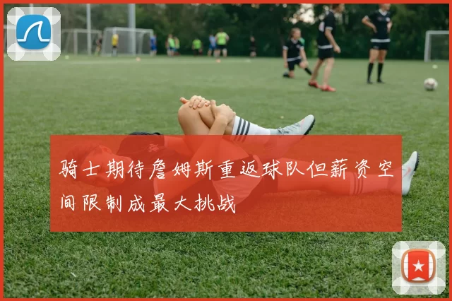 骑士期待詹姆斯重返球队但薪资空间限制成最大挑战