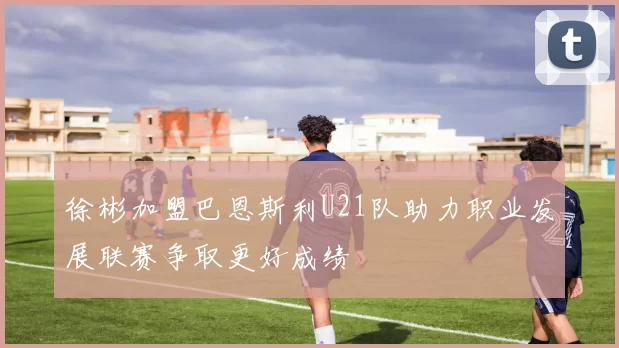 徐彬加盟巴恩斯利U21队助力职业发展联赛争取更好成绩