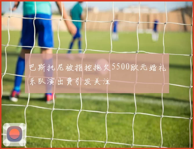 巴斯托尼被指控拖欠5500欧元婚礼乐队演出费引发关注
