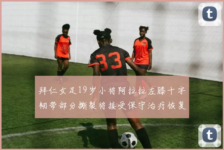 拜仁女足19岁小将阿拉拉左膝十字韧带部分撕裂将接受保守治疗恢复计划启动