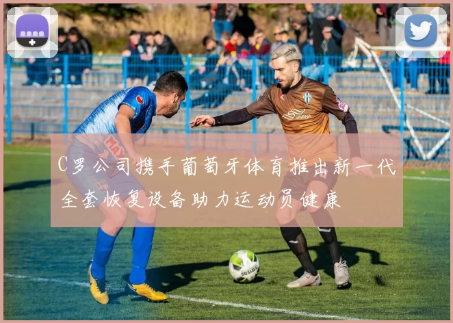 C罗公司携手葡萄牙体育推出新一代全套恢复设备助力运动员健康
