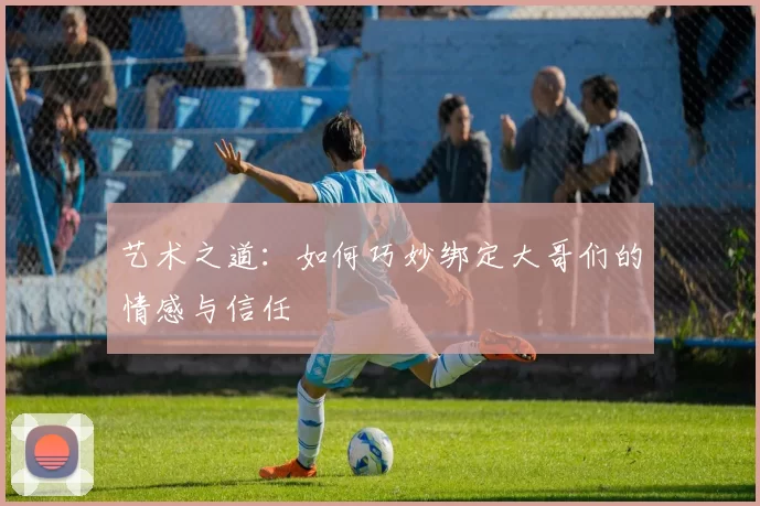 艺术之道：如何巧妙绑定大哥们的情感与信任