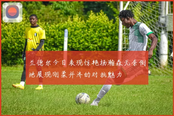 兰德尔今日表现惊艳杨瀚森无奈倒地展现刚柔并济的对抗魅力