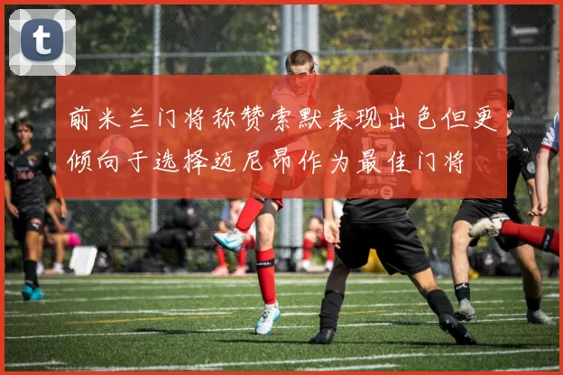 前米兰门将称赞索默表现出色但更倾向于选择迈尼昂作为最佳门将
