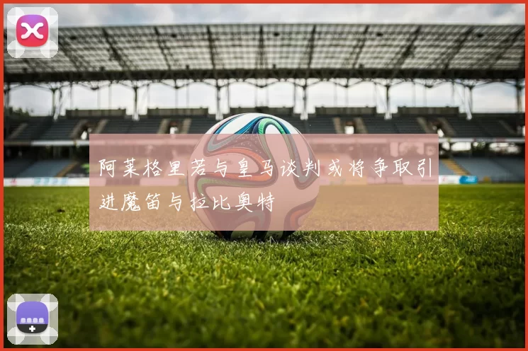 阿莱格里若与皇马谈判或将争取引进魔笛与拉比奥特
