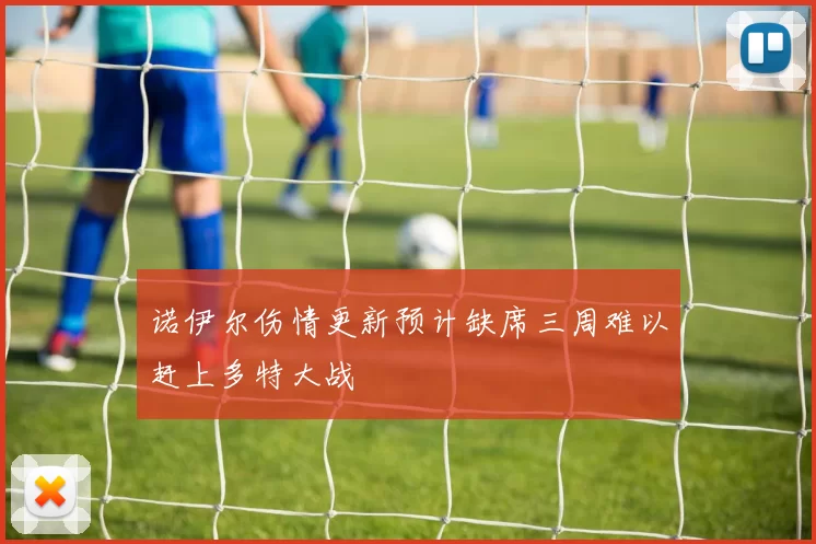 诺伊尔伤情更新预计缺席三周难以赶上多特大战