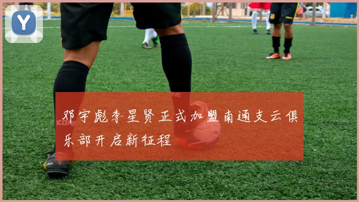 邓宇彪李星贤正式加盟南通支云俱乐部开启新征程