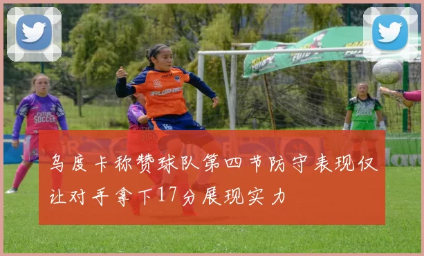乌度卡称赞球队第四节防守表现仅让对手拿下17分展现实力