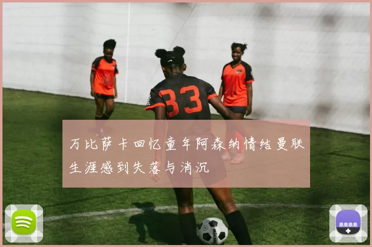 万比萨卡回忆童年阿森纳情结曼联生涯感到失落与消沉