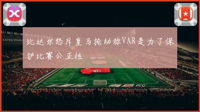 比达尔怒斥皇马抢劫称VAR是为了保护比赛公正性