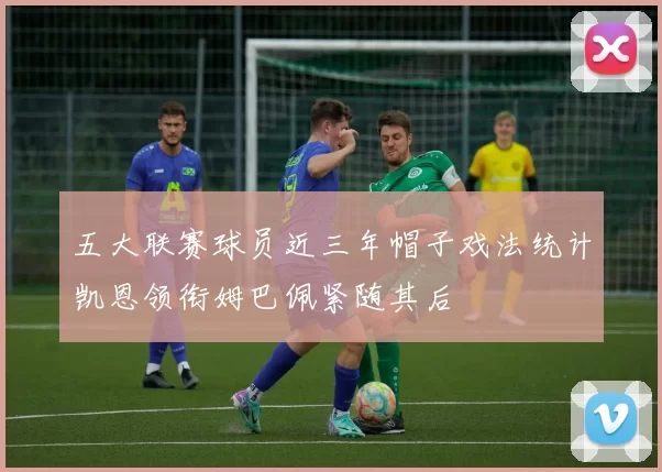 五大联赛球员近三年帽子戏法统计凯恩领衔姆巴佩紧随其后