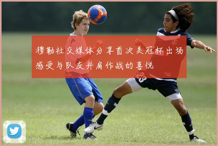 穆勒社交媒体分享首次美冠杯出场感受与队友并肩作战的喜悦