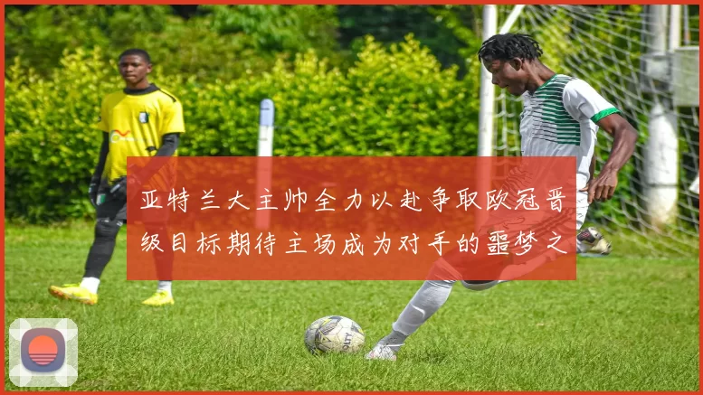 亚特兰大主帅全力以赴争取欧冠晋级目标期待主场成为对手的噩梦之地