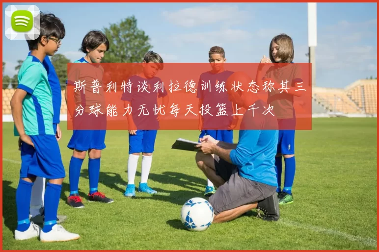 斯普利特谈利拉德训练状态称其三分球能力无忧每天投篮上千次