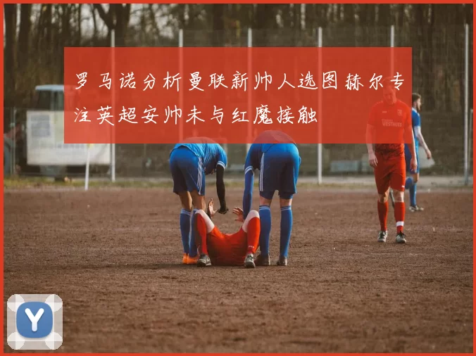 罗马诺分析曼联新帅人选图赫尔专注英超安帅未与红魔接触