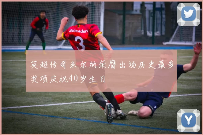 英超传奇米尔纳荣膺出场历史最多奖项庆祝40岁生日