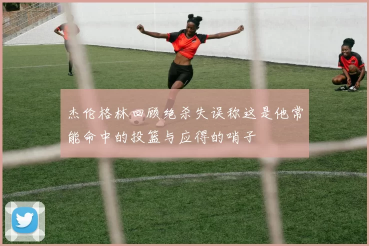 杰伦格林回顾绝杀失误称这是他常能命中的投篮与应得的哨子