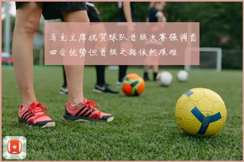 马竞主席祝贺球队晋级决赛强调首回合优势但晋级之路依然艰难