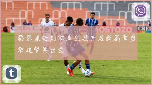 蔡慧康告别职业生涯开启新篇章勇敢追梦再出发