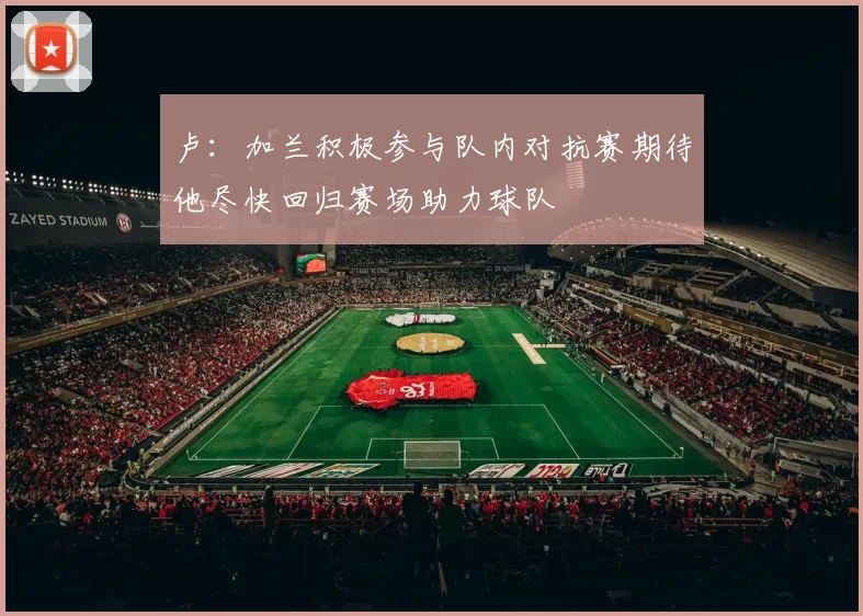 卢：加兰积极参与队内对抗赛期待他尽快回归赛场助力球队