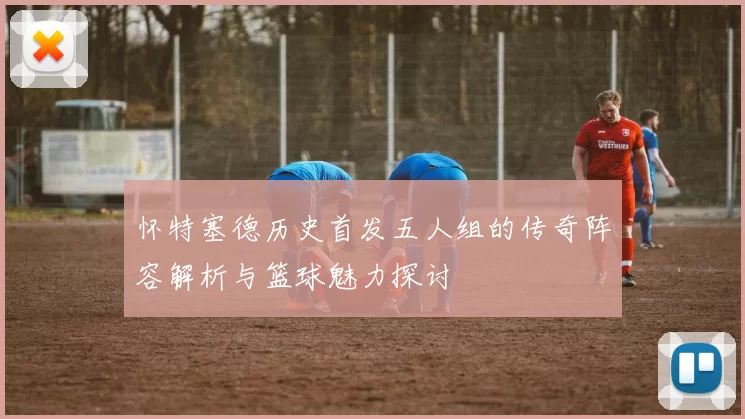 怀特塞德历史首发五人组的传奇阵容解析与篮球魅力探讨