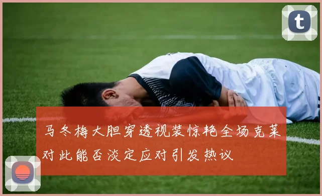 马冬梅大胆穿透视装惊艳全场克莱对此能否淡定应对引发热议