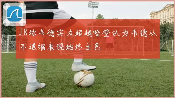 JR称韦德实力超越哈登认为韦德从不退缩表现始终出色