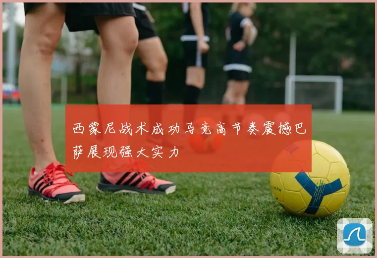 西蒙尼战术成功马竞高节奏震撼巴萨展现强大实力