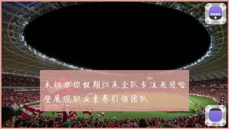 米切尔称假期归来全队专注老将哈登展现职业素养引领团队