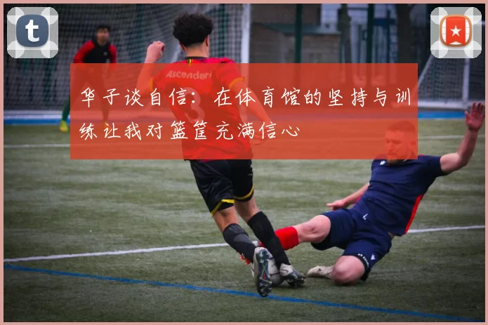 华子谈自信：在体育馆的坚持与训练让我对篮筐充满信心